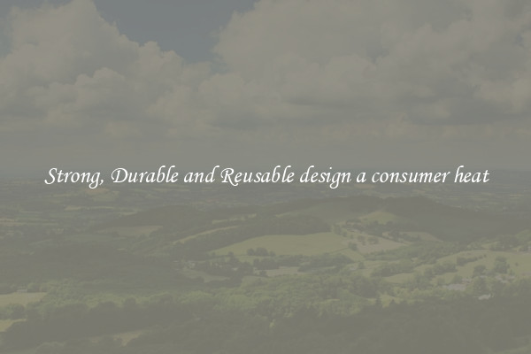 Strong, Durable and Reusable design a consumer heat