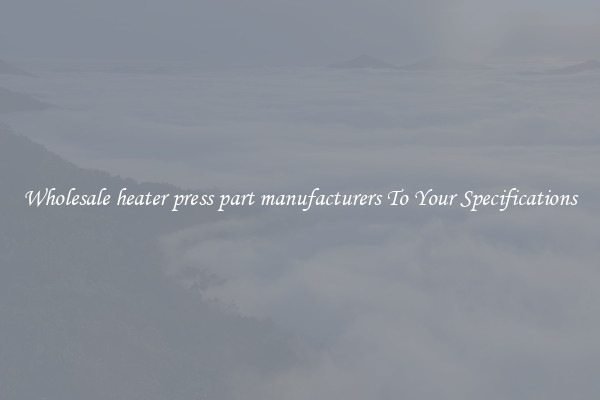Wholesale heater press part manufacturers To Your Specifications