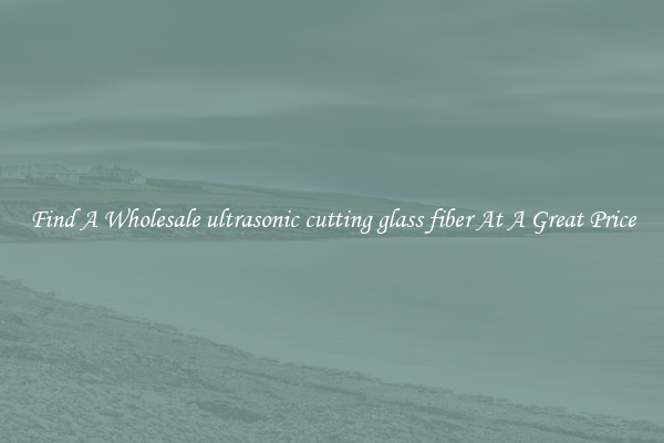 Find A Wholesale ultrasonic cutting glass fiber At A Great Price
